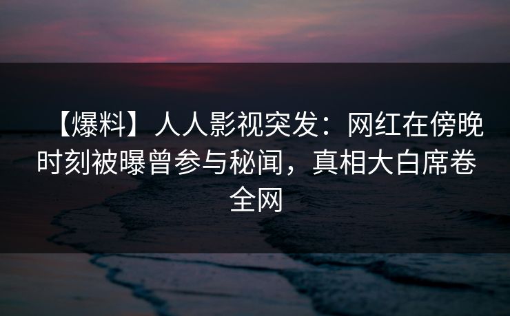 【爆料】人人影视突发：网红在傍晚时刻被曝曾参与秘闻，真相大白席卷全网
