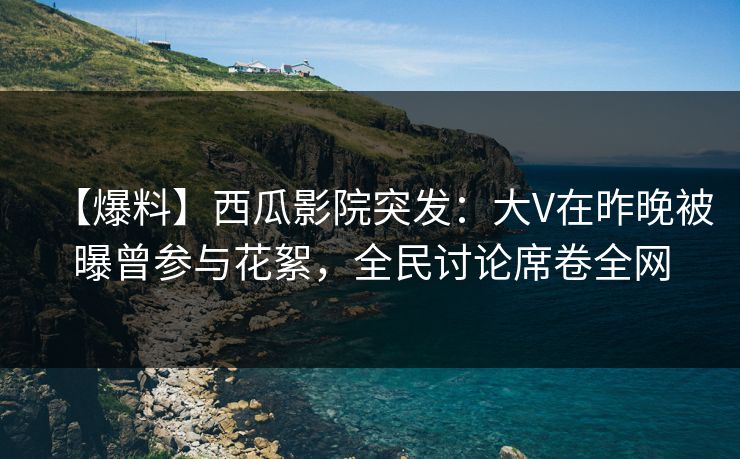 【爆料】西瓜影院突发：大V在昨晚被曝曾参与花絮，全民讨论席卷全网