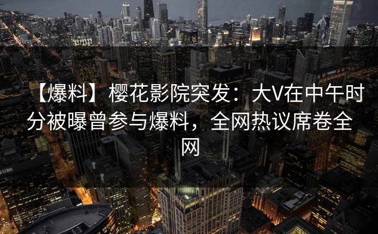 【爆料】樱花影院突发：大V在中午时分被曝曾参与爆料，全网热议席卷全网