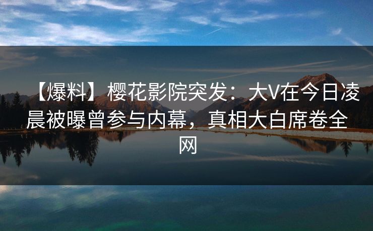 【爆料】樱花影院突发：大V在今日凌晨被曝曾参与内幕，真相大白席卷全网