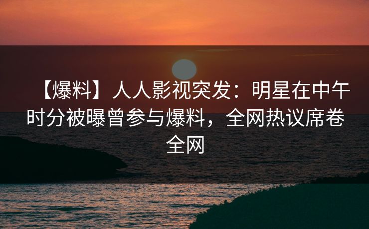 【爆料】人人影视突发：明星在中午时分被曝曾参与爆料，全网热议席卷全网