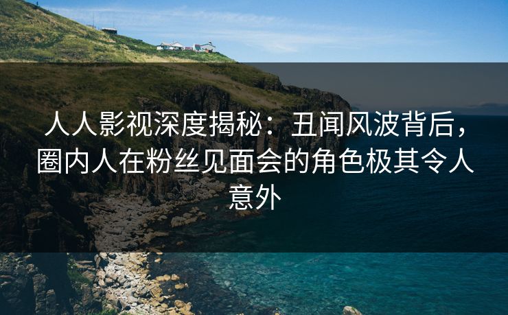 人人影视深度揭秘：丑闻风波背后，圈内人在粉丝见面会的角色极其令人意外