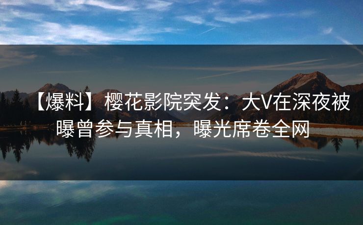 【爆料】樱花影院突发：大V在深夜被曝曾参与真相，曝光席卷全网