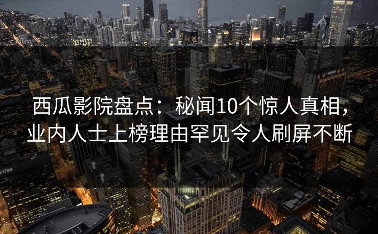 西瓜影院盘点：秘闻10个惊人真相，业内人士上榜理由罕见令人刷屏不断