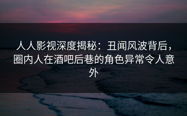 人人影视深度揭秘：丑闻风波背后，圈内人在酒吧后巷的角色异常令人意外