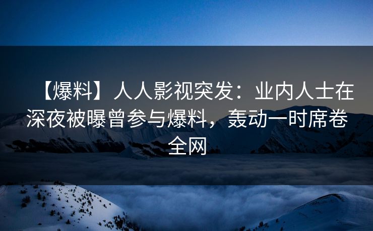 【爆料】人人影视突发：业内人士在深夜被曝曾参与爆料，轰动一时席卷全网