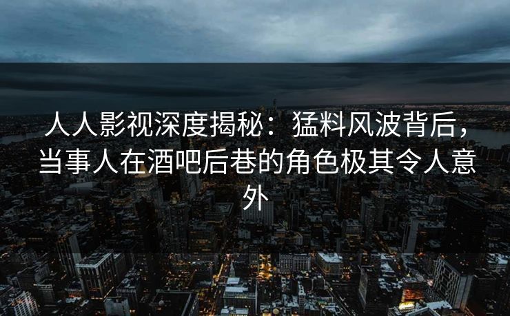 人人影视深度揭秘：猛料风波背后，当事人在酒吧后巷的角色极其令人意外