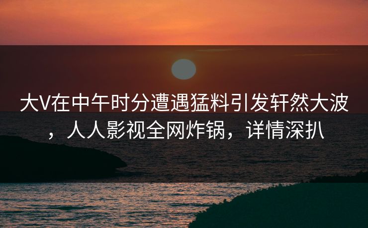 大V在中午时分遭遇猛料引发轩然大波，人人影视全网炸锅，详情深扒