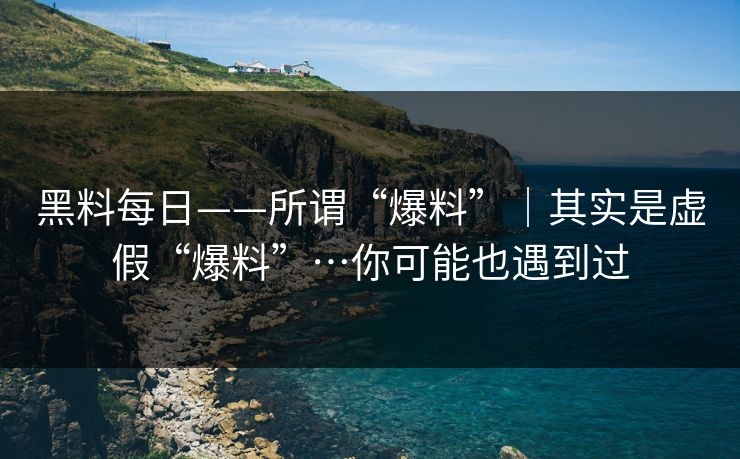 黑料每日——所谓“爆料”｜其实是虚假“爆料”…你可能也遇到过