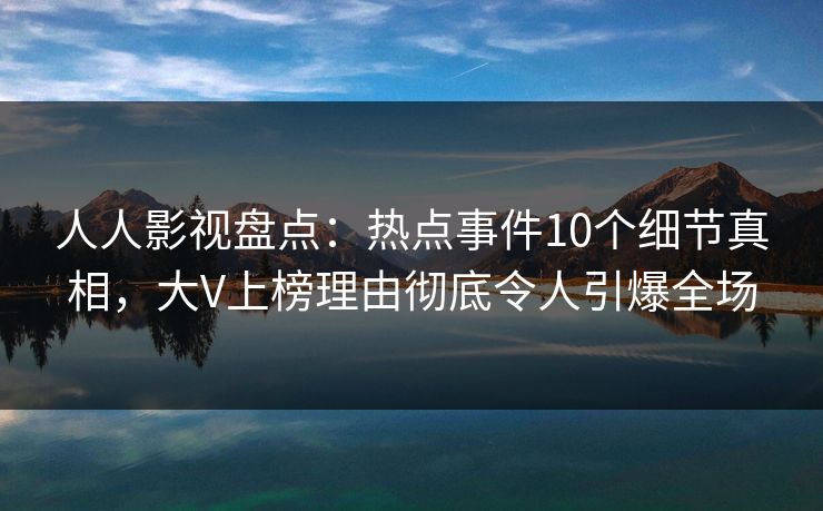 人人影视盘点：热点事件10个细节真相，大V上榜理由彻底令人引爆全场