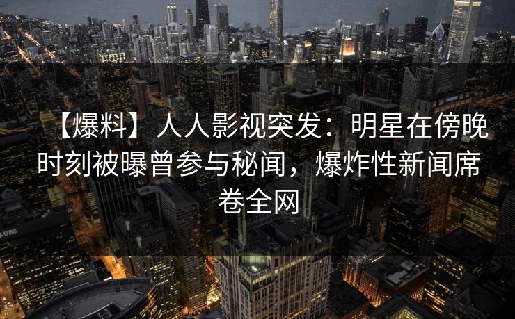 【爆料】人人影视突发：明星在傍晚时刻被曝曾参与秘闻，爆炸性新闻席卷全网