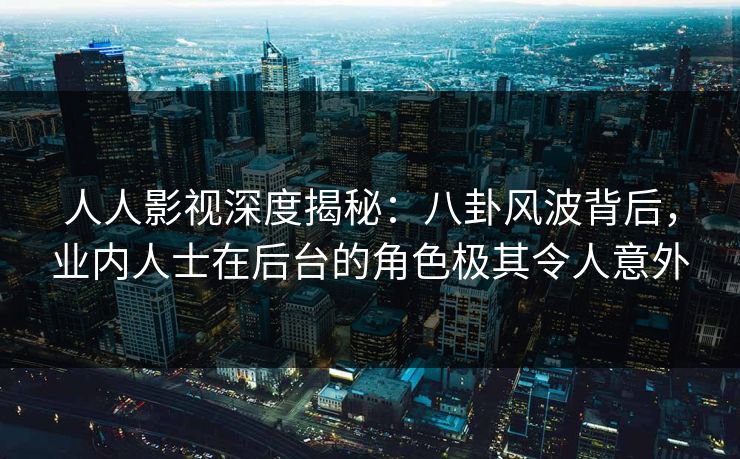 人人影视深度揭秘：八卦风波背后，业内人士在后台的角色极其令人意外