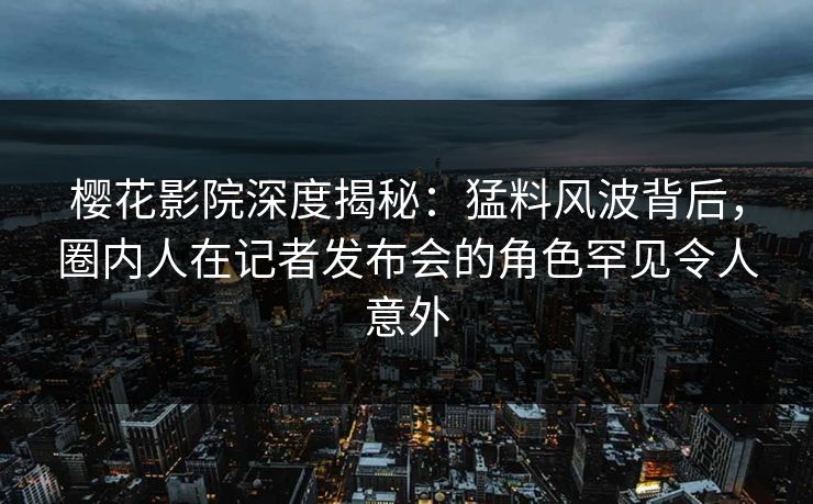 樱花影院深度揭秘：猛料风波背后，圈内人在记者发布会的角色罕见令人意外
