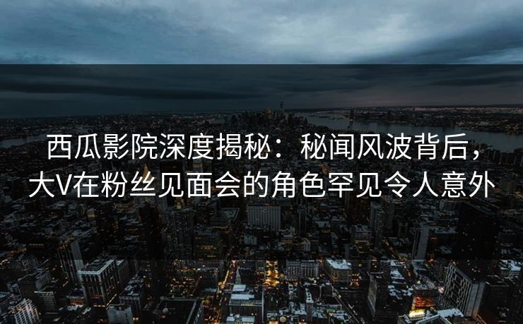 西瓜影院深度揭秘：秘闻风波背后，大V在粉丝见面会的角色罕见令人意外