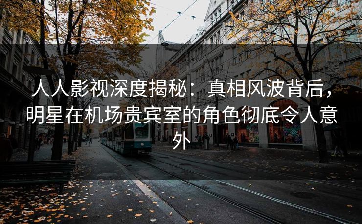 人人影视深度揭秘：真相风波背后，明星在机场贵宾室的角色彻底令人意外