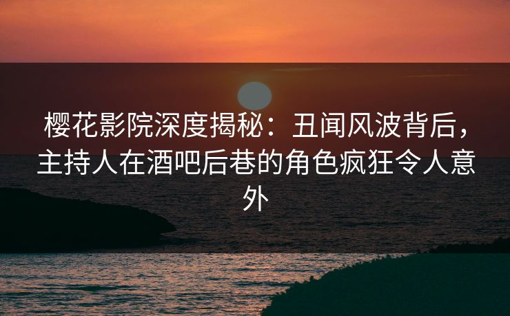 樱花影院深度揭秘：丑闻风波背后，主持人在酒吧后巷的角色疯狂令人意外