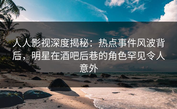 人人影视深度揭秘：热点事件风波背后，明星在酒吧后巷的角色罕见令人意外
