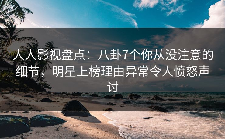 人人影视盘点：八卦7个你从没注意的细节，明星上榜理由异常令人愤怒声讨