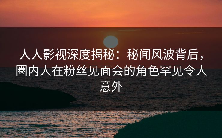 人人影视深度揭秘：秘闻风波背后，圈内人在粉丝见面会的角色罕见令人意外