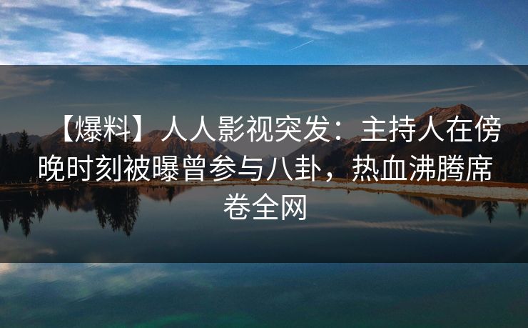【爆料】人人影视突发：主持人在傍晚时刻被曝曾参与八卦，热血沸腾席卷全网
