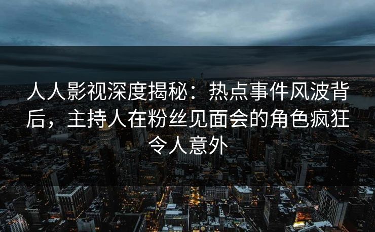 人人影视深度揭秘：热点事件风波背后，主持人在粉丝见面会的角色疯狂令人意外