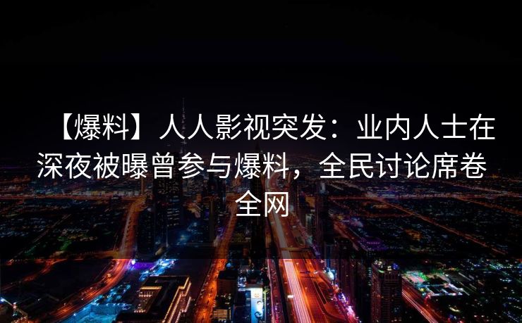 【爆料】人人影视突发：业内人士在深夜被曝曾参与爆料，全民讨论席卷全网