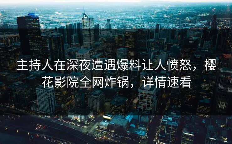 主持人在深夜遭遇爆料让人愤怒，樱花影院全网炸锅，详情速看