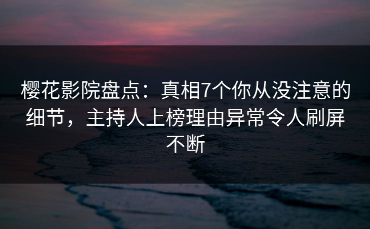 樱花影院盘点：真相7个你从没注意的细节，主持人上榜理由异常令人刷屏不断