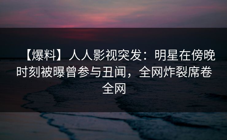 【爆料】人人影视突发：明星在傍晚时刻被曝曾参与丑闻，全网炸裂席卷全网