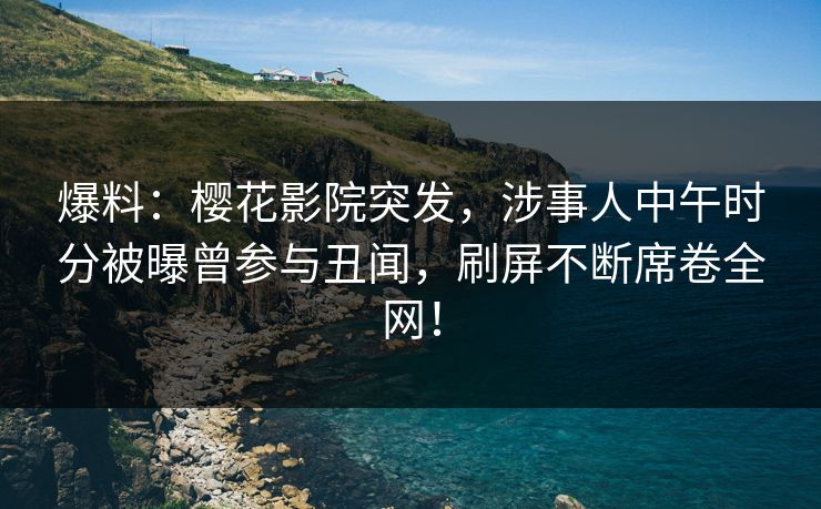 爆料：樱花影院突发，涉事人中午时分被曝曾参与丑闻，刷屏不断席卷全网！