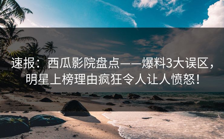 速报：西瓜影院盘点——爆料3大误区，明星上榜理由疯狂令人让人愤怒！