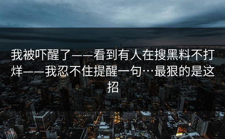 我被吓醒了——看到有人在搜黑料不打烊——我忍不住提醒一句…最狠的是这招