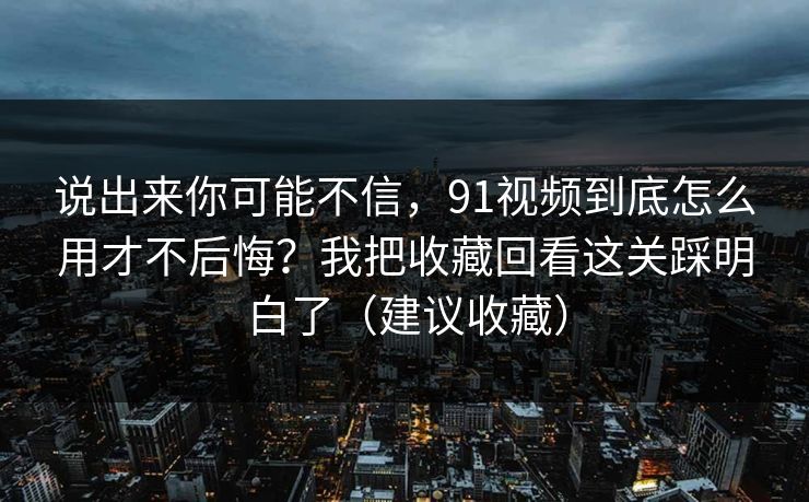说出来你可能不信,91视频到底怎么用才不后悔?我把收藏回看这关踩明白了(建议收藏) 说出来你可能不信,91视频到底怎么用才不后悔?我把收藏回看这关踩明白了(建议收藏)