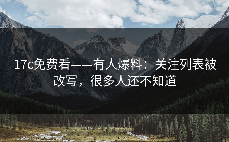 17c免费看——有人爆料：关注列表被改写，很多人还不知道