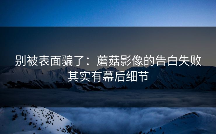 别被表面骗了：蘑菇影像的告白失败其实有幕后细节