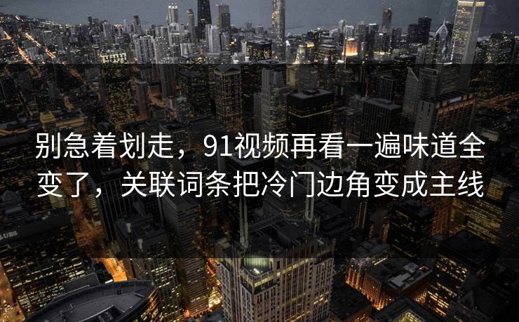 别急着划走,91视频再看一遍味道全变了,关联词条把冷门边角变成主线