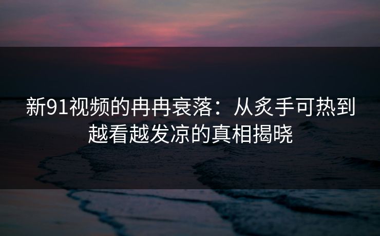 新91视频的冉冉衰落：从炙手可热到越看越发凉的真相揭晓