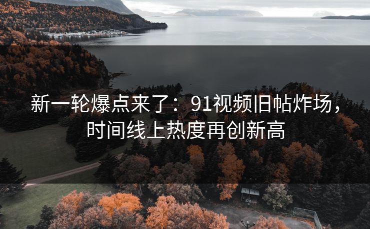 新一轮爆点来了：91视频旧帖炸场，时间线上热度再创新高